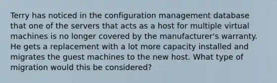 Terry has noticed in the configuration management database that one of the servers that acts as a host for multiple virtual machines is no longer covered by the manufacturer's warranty. He gets a replacement with a lot more capacity installed and migrates the guest machines to the new host. What type of migration would this be considered?