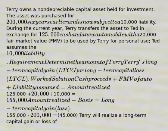 Terry owns a nondepreciable capital asset held for investment. The asset was purchased for 200,000 six years earlier and is now subject to a10,000 liability. During the current​ year, Terry transfers the asset to Ted in exchange for 125,000 cash and a new automobile with a20,000 fair market value​ (FMV) to be used by Terry for personal​ use; Ted assumes the 10,000 liability. Requirement Determine the amount of TerryTerry​'s ​long-term capital gain​ (LTCG) or​ long-term capital loss​ (LTCL). Worked Solution Cash proceeds + FMV of auto + Liability assumed = Amount realized125,000 +20,000 +10,000 = 155,000 Amount realized - Basis = Long-term capital gain (loss)155,000 - 200,000=(45,000) Terry will realize a long-term capital gain or loss of