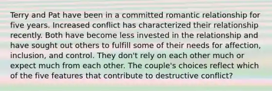 Terry and Pat have been in a committed romantic relationship for five years. Increased conflict has characterized their relationship recently. Both have become less invested in the relationship and have sought out others to fulfill some of their needs for affection, inclusion, and control. They don't rely on each other much or expect much from each other. The couple's choices reflect which of the five features that contribute to destructive conflict?