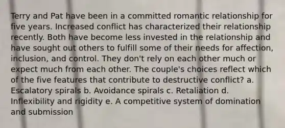 Terry and Pat have been in a committed romantic relationship for five years. Increased conflict has characterized their relationship recently. Both have become less invested in the relationship and have sought out others to fulfill some of their needs for affection, inclusion, and control. They don't rely on each other much or expect much from each other. The couple's choices reflect which of the five features that contribute to destructive conflict? a. Escalatory spirals b. Avoidance spirals c. Retaliation d. Inflexibility and rigidity e. A competitive system of domination and submission