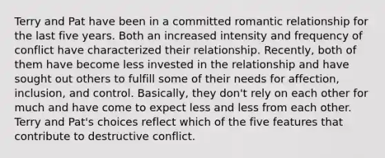 Terry and Pat have been in a committed romantic relationship for the last five years. Both an increased intensity and frequency of conflict have characterized their relationship. Recently, both of them have become less invested in the relationship and have sought out others to fulfill some of their needs for affection, inclusion, and control. Basically, they don't rely on each other for much and have come to expect less and less from each other. Terry and Pat's choices reflect which of the five features that contribute to destructive conflict.