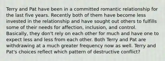 Terry and Pat have been in a committed romantic relationship for the last five years. Recently both of them have become less invested in the relationship and have sought out others to fulfills some of their needs for affection, inclusion, and control. Basically, they don't rely on each other for much and have one to expect less and less from each other. Both Terry and Pat are withdrawing at a much greater frequency now as well. Terry and Pat's choices reflect which pattern of destructive conflict?