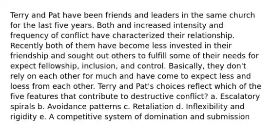 Terry and Pat have been friends and leaders in the same church for the last five years. Both and increased intensity and frequency of conflict have characterized their relationship. Recently both of them have become less invested in their friendship and sought out others to fulfill some of their needs for expect fellowship, inclusion, and control. Basically, they don't rely on each other for much and have come to expect less and loess from each other. Terry and Pat's choices reflect which of the five features that contribute to destructive conflict? a. Escalatory spirals b. Avoidance patterns c. Retaliation d. Inflexibility and rigidity e. A competitive system of domination and submission