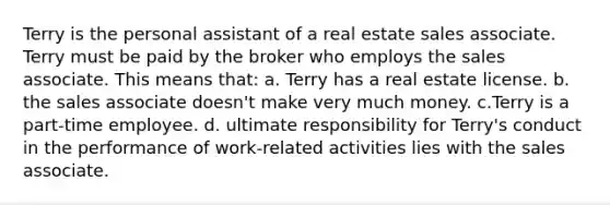 Terry is the personal assistant of a real estate sales associate. Terry must be paid by the broker who employs the sales associate. This means that: a. Terry has a real estate license. b. the sales associate doesn't make very much money. c.Terry is a part-time employee. d. ultimate responsibility for Terry's conduct in the performance of work-related activities lies with the sales associate.