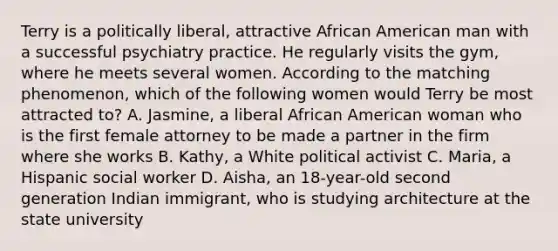 Terry is a politically liberal, attractive African American man with a successful psychiatry practice. He regularly visits the gym, where he meets several women. According to the matching phenomenon, which of the following women would Terry be most attracted to? A. Jasmine, a liberal African American woman who is the first female attorney to be made a partner in the firm where she works B. Kathy, a White political activist C. Maria, a Hispanic social worker D. Aisha, an 18-year-old second generation Indian immigrant, who is studying architecture at the state university