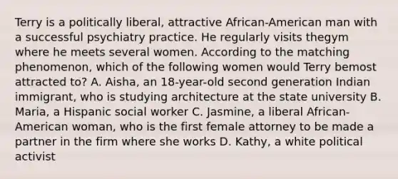 Terry is a politically liberal, attractive African-American man with a successful psychiatry practice. He regularly visits thegym where he meets several women. According to the matching phenomenon, which of the following women would Terry bemost attracted to? A. Aisha, an 18-year-old second generation Indian immigrant, who is studying architecture at the state university B. Maria, a Hispanic social worker C. Jasmine, a liberal African-American woman, who is the first female attorney to be made a partner in the firm where she works D. Kathy, a white political activist