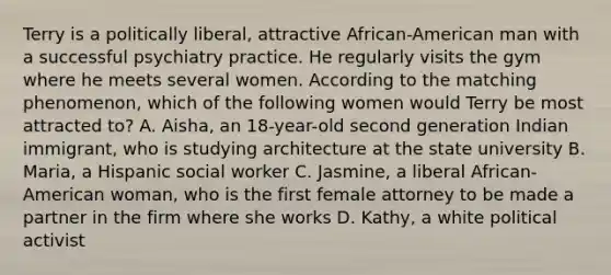 Terry is a politically liberal, attractive African-American man with a successful psychiatry practice. He regularly visits the gym where he meets several women. According to the matching phenomenon, which of the following women would Terry be most attracted to? A. Aisha, an 18-year-old second generation Indian immigrant, who is studying architecture at the state university B. Maria, a Hispanic social worker C. Jasmine, a liberal African-American woman, who is the first female attorney to be made a partner in the firm where she works D. Kathy, a white political activist