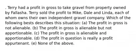 . Terry had a profit in gross to take gravel from property owned by Fallasha. Terry sold the profit to Mike, Dale and Linda, each of whom owns their own independent gravel company. Which of the following bests describes this situation: (a) The profit in gross is not alienable. (b) The profit in gross is alienable but not apportionable. (c) The profit in gross is alienable and apportionable. (d) The profit in question is really a profit appurtenant. (e) None of the above.