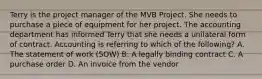 Terry is the project manager of the MVB Project. She needs to purchase a piece of equipment for her project. The accounting department has informed Terry that she needs a unilateral form of contract. Accounting is referring to which of the following? A. The statement of work (SOW) B. A legally binding contract C. A purchase order D. An invoice from the vendor