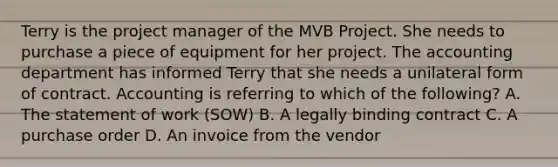 Terry is the project manager of the MVB Project. She needs to purchase a piece of equipment for her project. The accounting department has informed Terry that she needs a unilateral form of contract. Accounting is referring to which of the following? A. The statement of work (SOW) B. A legally binding contract C. A purchase order D. An invoice from the vendor