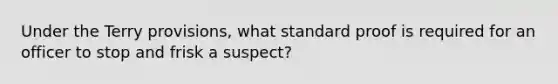 Under the Terry provisions, what standard proof is required for an officer to stop and frisk a suspect?