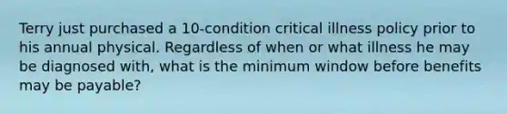 Terry just purchased a 10-condition critical illness policy prior to his annual physical. Regardless of when or what illness he may be diagnosed with, what is the minimum window before benefits may be payable?