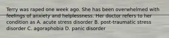 Terry was raped one week ago. She has been overwhelmed with feelings of anxiety and helplessness. Her doctor refers to her condition as A. acute stress disorder B. post-traumatic stress disorder C. agoraphobia D. panic disorder