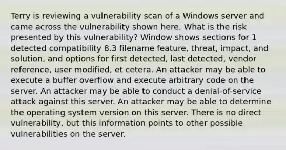 Terry is reviewing a vulnerability scan of a Windows server and came across the vulnerability shown here. What is the risk presented by this vulnerability? Window shows sections for 1 detected compatibility 8.3 filename feature, threat, impact, and solution, and options for first detected, last detected, vendor reference, user modified, et cetera. An attacker may be able to execute a buffer overflow and execute arbitrary code on the server. An attacker may be able to conduct a denial-of-service attack against this server. An attacker may be able to determine the operating system version on this server. There is no direct vulnerability, but this information points to other possible vulnerabilities on the server.