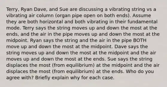 Terry, Ryan Dave, and Sue are discussing a vibrating string vs a vibrating air column (organ pipe open on both ends). Assume they are both horizontal and both vibrating in their fundamental mode. Terry says the string moves up and down the most at the ends, and the air in the pipe moves up and down the most at the midpoint. Ryan says the string and the air in the pipe BOTH move up and down the most at the midpoint. Dave says the string moves up and down the most at the midpoint and the air moves up and down the most at the ends. Sue says the string displaces the most (from equilibrium) at the midpoint and the air displaces the most (from equilibrium) at the ends. Who do you agree with? Briefly explain why for each case.