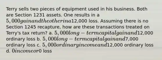 Terry sells two pieces of equipment used in his business. Both are Section 1231 assets. One results in a 5,000 gain and the other in a12,000 loss. Assuming there is no Section 1245 recapture, how are these transactions treated on Terry's tax return? a. 5,000 long-term capital gain and12,000 ordinary loss b. 5,000 long-term capital gain and7,000 ordinary loss c. 5,000 ordinary income and12,000 ordinary loss d. 0 income or0 loss