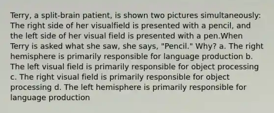 Terry, a split-brain patient, is shown two pictures simultaneously: The right side of her visualfield is presented with a pencil, and the left side of her visual field is presented with a pen.When Terry is asked what she saw, she says, "Pencil." Why? a. The right hemisphere is primarily responsible for language production b. The left visual field is primarily responsible for object processing c. The right visual field is primarily responsible for object processing d. The left hemisphere is primarily responsible for language production