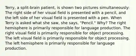 Terry, a split-brain patient, is shown two pictures simultaneously: The right side of her visual field is presented with a pencil, and the left side of her visual field is presented with a pen. When Terry is asked what she saw, she says, "Pencil." Why? The right hemisphere is primarily responsible for language production. The right visual field is primarily responsible for object processing. The left visual field is primarily responsible for object processing. The left hemisphere is primarily responsible for language production.