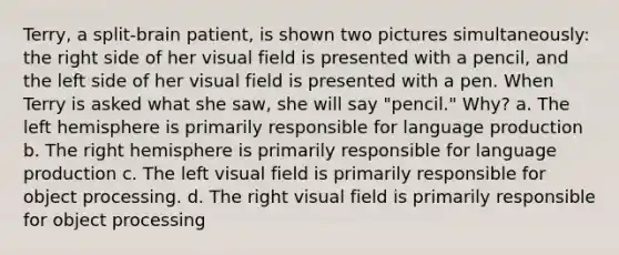 Terry, a split-brain patient, is shown two pictures simultaneously: the right side of her visual field is presented with a pencil, and the left side of her visual field is presented with a pen. When Terry is asked what she saw, she will say "pencil." Why? a. The left hemisphere is primarily responsible for language production b. The right hemisphere is primarily responsible for language production c. The left visual field is primarily responsible for object processing. d. The right visual field is primarily responsible for object processing