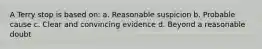 A Terry stop is based on: a. Reasonable suspicion b. Probable cause c. Clear and convincing evidence d. Beyond a reasonable doubt