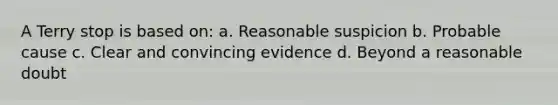 A Terry stop is based on: a. Reasonable suspicion b. Probable cause c. Clear and convincing evidence d. Beyond a reasonable doubt