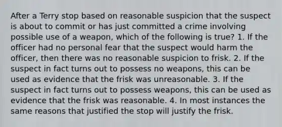 After a Terry stop based on reasonable suspicion that the suspect is about to commit or has just committed a crime involving possible use of a weapon, which of the following is true? 1. If the officer had no personal fear that the suspect would harm the officer, then there was no reasonable suspicion to frisk. 2. If the suspect in fact turns out to possess no weapons, this can be used as evidence that the frisk was unreasonable. 3. If the suspect in fact turns out to possess weapons, this can be used as evidence that the frisk was reasonable. 4. In most instances the same reasons that justified the stop will justify the frisk.