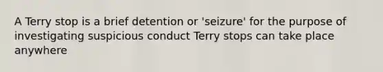 A Terry stop is a brief detention or 'seizure' for the purpose of investigating suspicious conduct Terry stops can take place anywhere