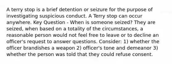 A terry stop is a brief detention or seizure for the purpose of investigating suspicious conduct. A Terry stop can occur anywhere. Key Question - When is someone seized? They are seized, when based on a totality of the circumstances, a reasonable person would not feel free to leave or to decline an officer's request to answer questions. Consider: 1) whether the officer brandishes a weapon 2) officer's tone and demeanor 3) whether the person was told that they could refuse consent.