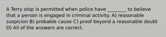 A Terry stop is permitted when police have ________ to believe that a person is engaged in criminal activity. A) reasonable suspicion B) probable cause C) proof beyond a reasonable doubt D) All of the answers are correct.