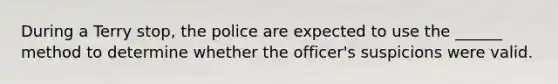 During a Terry stop, the police are expected to use the ______ method to determine whether the officer's suspicions were valid.