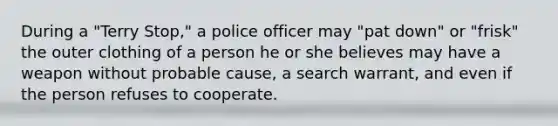 During a "Terry Stop," a police officer may "pat down" or "frisk" the outer clothing of a person he or she believes may have a weapon without probable cause, a search warrant, and even if the person refuses to cooperate.