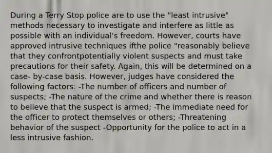 During a Terry Stop police are to use the "least intrusive" methods necessary to investigate and interfere as little as possible with an individual's freedom. However, courts have approved intrusive techniques ifthe police "reasonably believe that they confrontpotentially violent suspects and must take precautions for their safety. Again, this will be determined on a case- by-case basis. However, judges have considered the following factors: -The number of officers and number of suspects; -The nature of the crime and whether there is reason to believe that the suspect is armed; -The immediate need for the officer to protect themselves or others; -Threatening behavior of the suspect -Opportunity for the police to act in a less intrusive fashion.