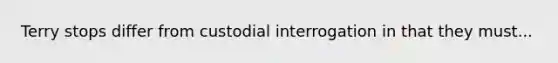 Terry stops differ from custodial interrogation in that they must...