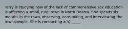 Terry is studying how of the lack of comprehensive sex education is affecting a small, rural town in North Dakota. She spends six months in the town, observing, note-taking, and interviewing the townspeople. She is conducting a(n) _____.