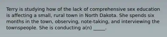 Terry is studying how of the lack of comprehensive sex education is affecting a small, rural town in North Dakota. She spends six months in the town, observing, note-taking, and interviewing the townspeople. She is conducting a(n) _____.