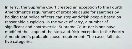 In Terry, the Supreme Court created an exception to the Fourth Amendment's requirement of probable cause for searches by holding that police officers can stop-and-frisk people based on reasonable suspicion. In the wake of Terry, a number of significant and controversial Supreme Court decisions have modified the scope of the stop-and-frisk exception to the Fourth Amendment's probable cause requirement. The cases fall into five categories: