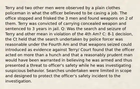 Terry and two other men were observed by a plain clothes policeman in what the officer believed to be casing a job. The office stopped and frisked the 3 men and found weapons on 2 of them. Terry was convicted of carrying concealed weapon and sentenced to 3 years in jail. Q: Was the search and seizure of Terry and other mean in violation of the 4th Am? C: 8-1 decision, the Ct held that the search undertaken by police forcer was reasonable under the Fourth Am and that weapons seized could introduced as evidence against Terry/ Court found that the officer acted on more than a hunch and that a reasonably prudent man would have been warranted in believing he was armed and thus presented a threat to officer's safety while he was investigating suspicious behavior. Searches undertaken were limited in scope and designed to protect the officer's safety incident to the investigation.