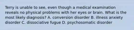 Terry is unable to see, even though a medical examination reveals no physical problems with her eyes or brain. What is the most likely diagnosis? A. conversion disorder B. illness anxiety disorder C. dissociative fugue D. psychosomatic disorder