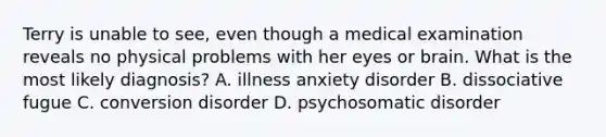 Terry is unable to see, even though a medical examination reveals no physical problems with her eyes or brain. What is the most likely diagnosis? A. illness anxiety disorder B. dissociative fugue C. conversion disorder D. psychosomatic disorder