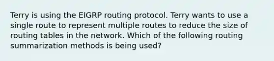 Terry is using the EIGRP routing protocol. Terry wants to use a single route to represent multiple routes to reduce the size of routing tables in the network. Which of the following routing summarization methods is being used?