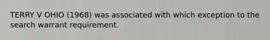 TERRY V OHIO (1968) was associated with which exception to the search warrant requirement.