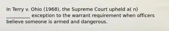 In Terry v. Ohio (1968), the Supreme Court upheld a( n) __________ exception to the warrant requirement when officers believe someone is armed and dangerous.