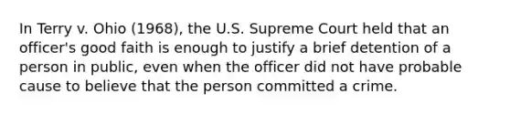 In Terry v. Ohio (1968), the U.S. Supreme Court held that an officer's good faith is enough to justify a brief detention of a person in public, even when the officer did not have probable cause to believe that the person committed a crime.