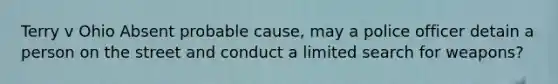 Terry v Ohio Absent probable cause, may a police officer detain a person on the street and conduct a limited search for weapons?