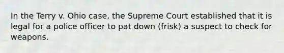 In the Terry v. Ohio case, the Supreme Court established that it is legal for a police officer to pat down (frisk) a suspect to check for weapons.