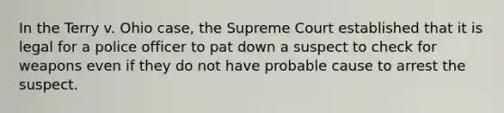 In the Terry v. Ohio case, the Supreme Court established that it is legal for a police officer to pat down a suspect to check for weapons even if they do not have probable cause to arrest the suspect.​