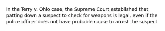 In the Terry v. Ohio case, the Supreme Court established that patting down a suspect to check for weapons is legal, even if the police officer does not have probable cause to arrest the suspect