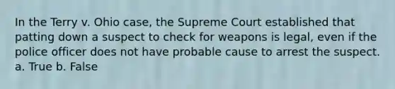 In the Terry v. Ohio case, the Supreme Court established that patting down a suspect to check for weapons is legal, even if the police officer does not have probable cause to arrest the suspect. a. True b. False