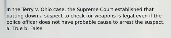 In the Terry v. Ohio case, the Supreme Court established that patting down a suspect to check for weapons is legal,even if the police officer does not have probable cause to arrest the suspect. a. True b. False