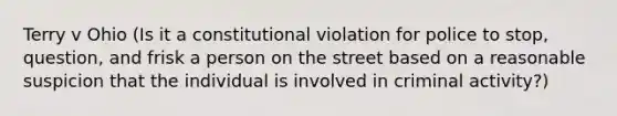 Terry v Ohio (Is it a constitutional violation for police to stop, question, and frisk a person on the street based on a reasonable suspicion that the individual is involved in criminal activity?)